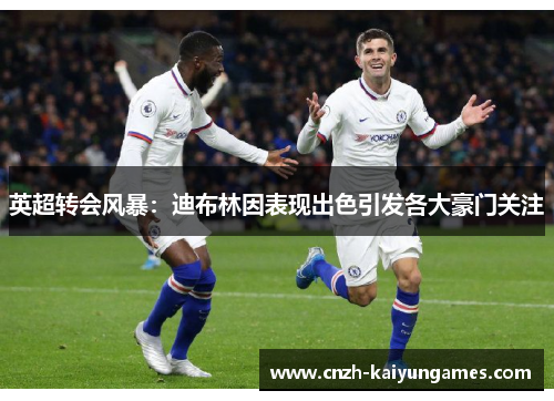 英超转会风暴：迪布林因表现出色引发各大豪门关注