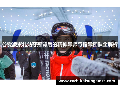 谷爱凌崇礼站夺冠背后的精神导师与指导团队全解析 谷爱凌崇礼站夺冠背后的精神导师与指导团队全解析