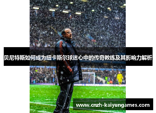 贝尼特斯如何成为纽卡斯尔球迷心中的传奇教练及其影响力解析 贝尼特斯如何成为纽卡斯尔球迷心中的传奇教练及其影响力解析