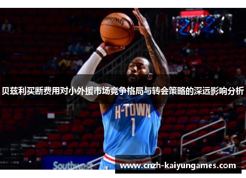 贝兹利买断费用对小外援市场竞争格局与转会策略的深远影响分析 贝兹利买断费用对小外援市场竞争格局与转会策略的深远影响分析