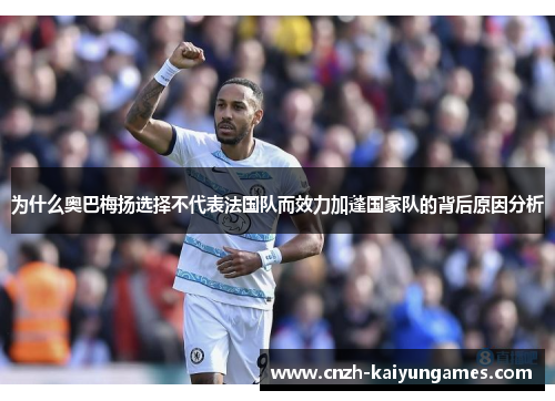 为什么奥巴梅扬选择不代表法国队而效力加蓬国家队的背后原因分析 为什么奥巴梅扬选择不代表法国队而效力加蓬国家队的背后原因分析