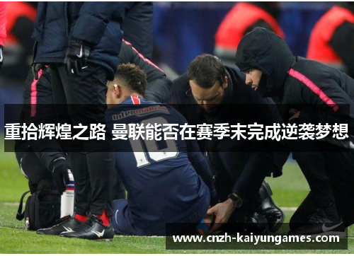 重拾辉煌之路 曼联能否在赛季末完成逆袭梦想